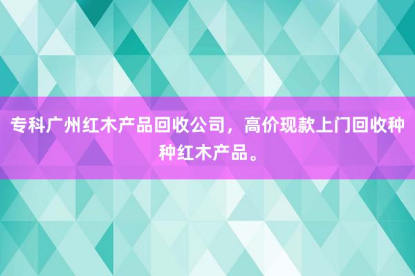 专科广州红木产品回收公司，高价现款上门回收种种红木产品。