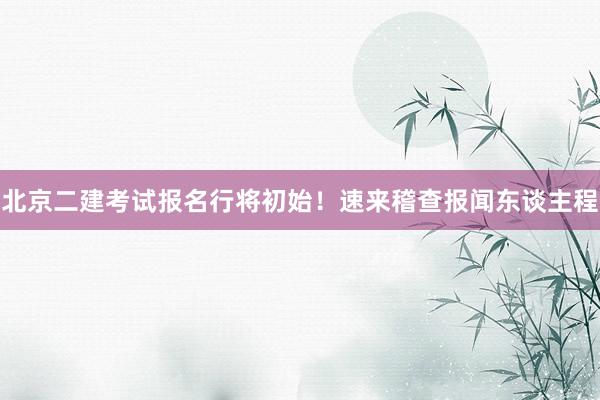 北京二建考试报名行将初始！速来稽查报闻东谈主程